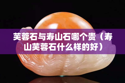 芙蓉石與壽山石哪個貴(壽山芙蓉石什么樣的好) 芙蓉石與壽山石哪個貴(壽山芙蓉石什么樣的好)