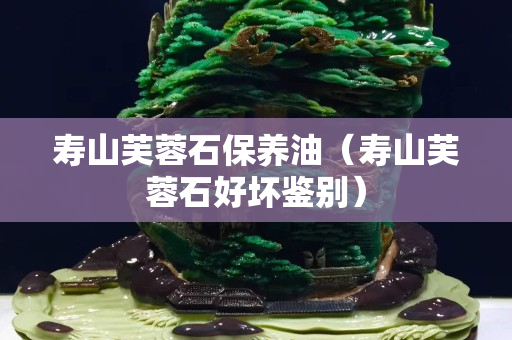 壽山芙蓉石保養(yǎng)油（壽山芙蓉石好壞鑒別）