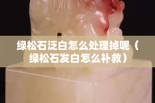 綠松石泛白怎么處理掉呢（綠松石發(fā)白怎么補救）