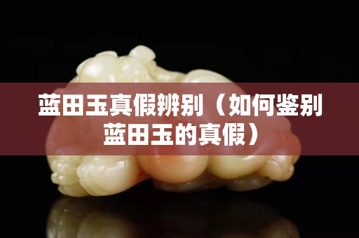 藍田玉真假辨別（如何鑒別藍田玉的真假）