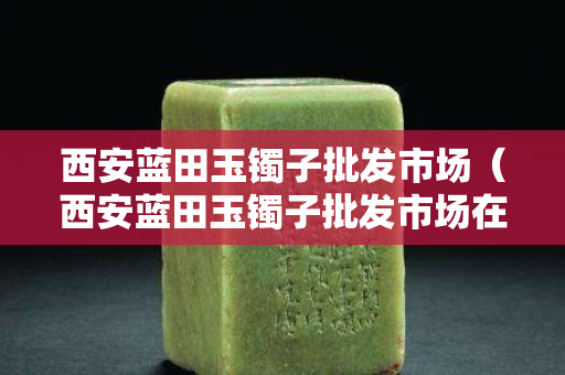西安藍田玉鐲子批發市場（西安藍田玉鐲子批發市場在哪里）