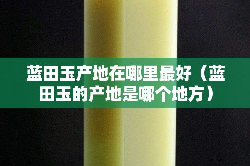 藍田玉產地在哪里最好(藍田玉的產地是哪個地方) 藍田玉產地在哪里最好(藍田玉的產地是哪個地方)