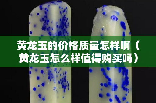 黃龍玉的價格質量怎樣啊（黃龍玉怎么樣值得購買嗎）
