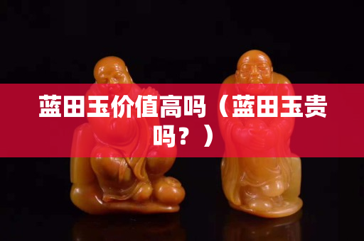 藍田玉價值高嗎(藍田玉貴嗎?) 藍田玉價值高嗎(藍田玉貴嗎?)