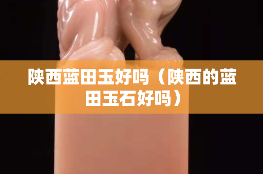 陜西藍田玉好嗎(陜西的藍田玉石好嗎) 陜西藍田玉好嗎(陜西的藍田玉石好嗎)