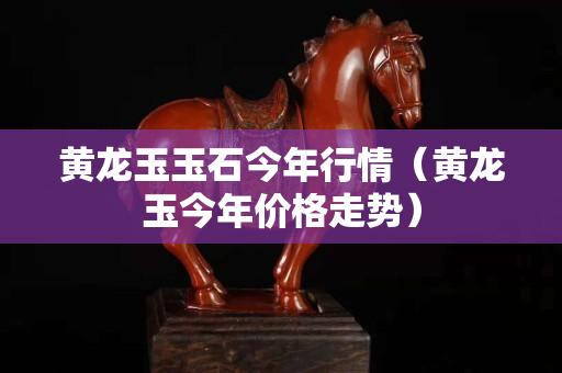 黃龍玉玉石今年行情（黃龍玉今年價格走勢）