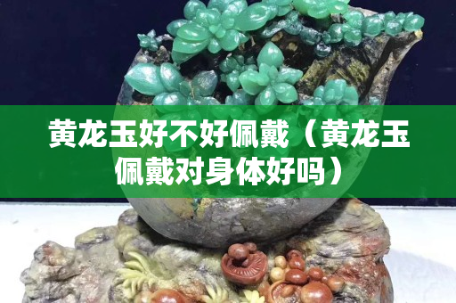 黃龍玉好不好佩戴（黃龍玉佩戴對身體好嗎）