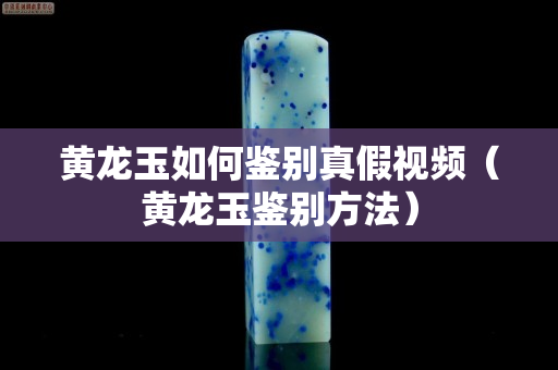 黃龍玉如何鑒別真假視頻（黃龍玉鑒別方法）