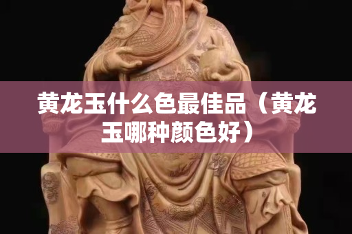 黃龍玉什么色最佳品（黃龍玉哪種顏色好）