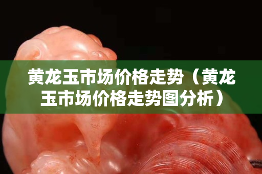 黃龍玉市場(chǎng)價(jià)格走勢(shì)（黃龍玉市場(chǎng)價(jià)格走勢(shì)圖分析）