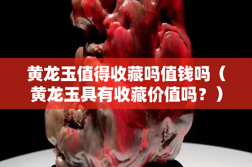 黃龍玉值得收藏嗎值錢(qián)嗎（黃龍玉具有收藏價(jià)值嗎？）