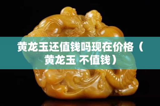 黃龍玉還值錢(qián)嗎現(xiàn)在價(jià)格（黃龍玉 不值錢(qián)）