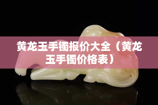 黃龍玉手鐲報價大全（黃龍玉手鐲價格表）