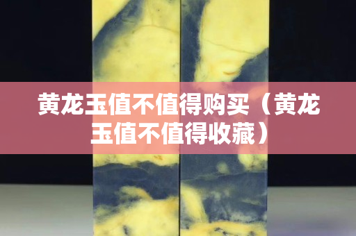 黃龍玉值不值得購買（黃龍玉值不值得收藏）