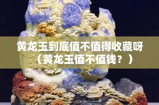 黃龍玉到底值不值得收藏呀（黃龍玉值不值錢？）
