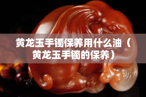 黃龍玉手鐲保養用什么油（黃龍玉手鐲的保養）