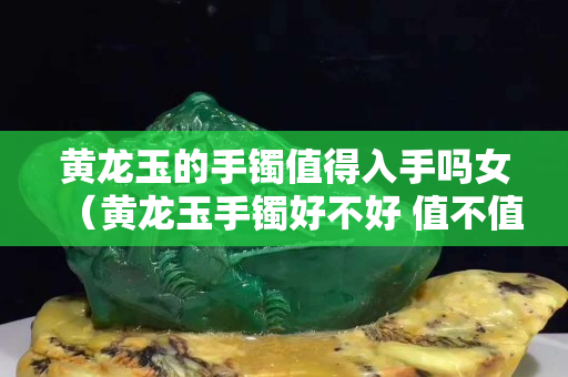 黃龍玉的手鐲值得入手嗎女（黃龍玉手鐲好不好 值不值得買）