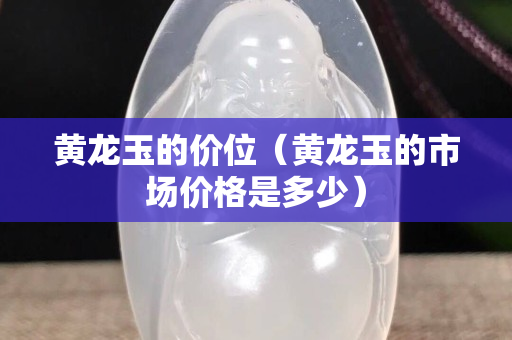 黃龍玉的價位（黃龍玉的市場價格是多少）