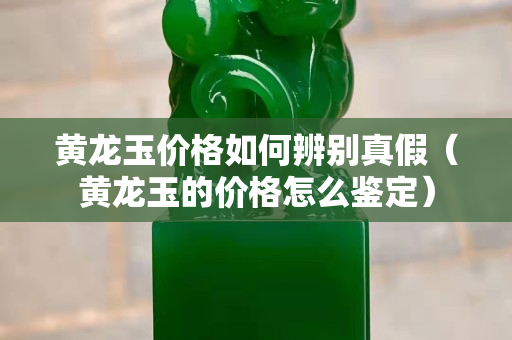 黃龍玉價格如何辨別真假（黃龍玉的價格怎么鑒定）
