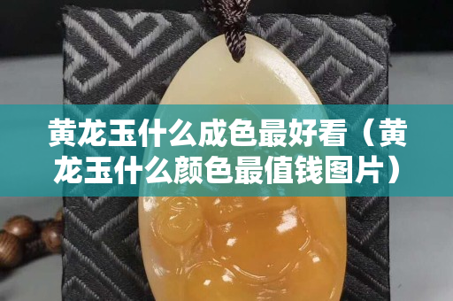 黃龍玉什么成色最好看（黃龍玉什么顏色最值錢圖片）