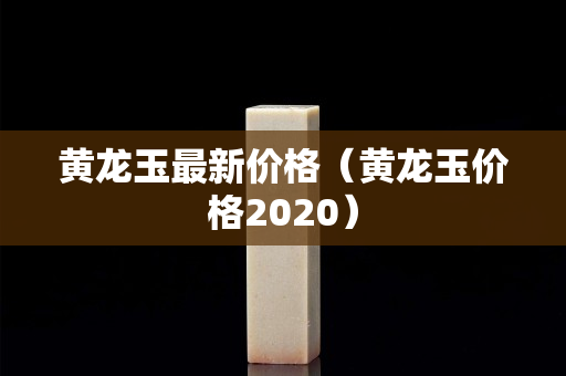 黃龍玉最新價(jià)格（黃龍玉價(jià)格2020）