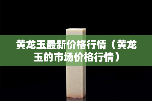 黃龍玉最新價格行情（黃龍玉的市場價格行情）