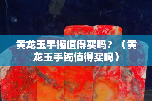 黃龍玉手鐲值得買嗎？（黃龍玉手鐲值得買嗎）