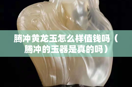 騰沖黃龍玉怎么樣值錢嗎（騰沖的玉器是真的嗎）