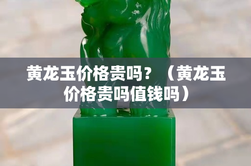黃龍玉價格貴嗎？（黃龍玉價格貴嗎值錢嗎）
