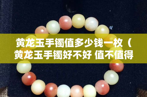 黃龍玉手鐲值多少錢一枚（黃龍玉手鐲好不好 值不值得買）