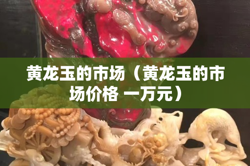 黃龍玉的市場（黃龍玉的市場價格 一萬元）