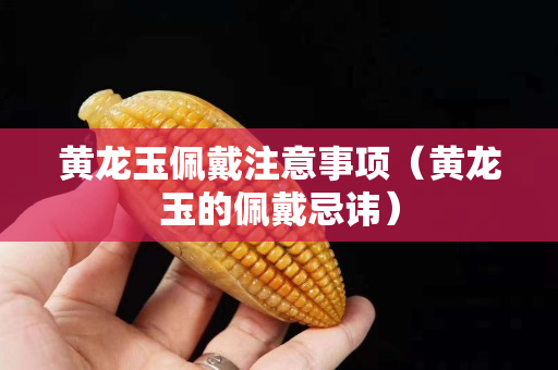 黃龍玉佩戴注意事項（黃龍玉的佩戴忌諱）