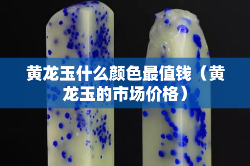 黃龍玉什么顏色最值錢（黃龍玉的市場價格）