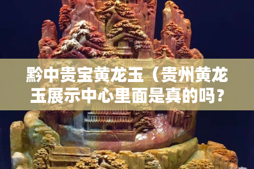 黔中貴寶黃龍玉（貴州黃龍玉展示中心里面是真的嗎？）