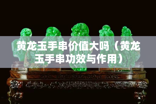 黃龍玉手串價值大嗎（黃龍玉手串功效與作用）