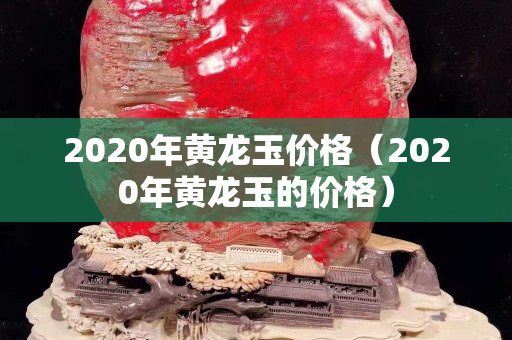 2020年黃龍玉價(jià)格（2020年黃龍玉的價(jià)格）