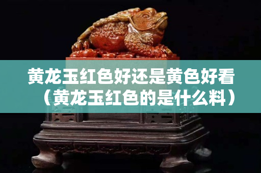 黃龍玉紅色好還是黃色好看（黃龍玉紅色的是什么料）