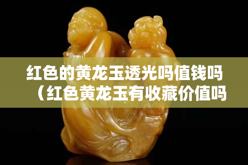紅色的黃龍玉透光嗎值錢嗎（紅色黃龍玉有收藏價值嗎）