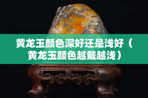 黃龍玉顏色深好還是淺好（黃龍玉顏色越戴越淺）