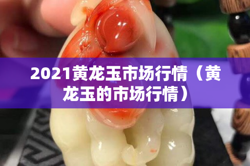 2021黃龍玉市場行情（黃龍玉的市場行情）