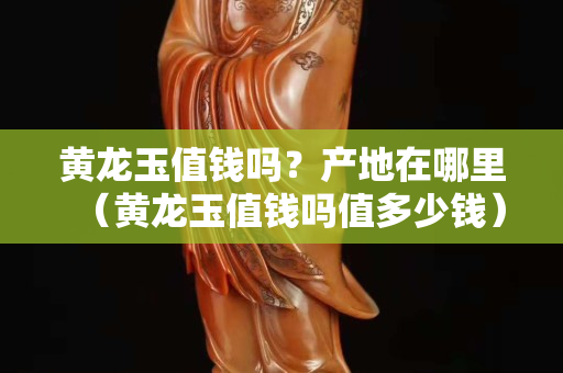 黃龍玉值錢嗎？產地在哪里（黃龍玉值錢嗎值多少錢）