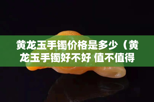 黃龍玉手鐲價格是多少（黃龍玉手鐲好不好 值不值得買）