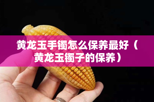 黃龍玉手鐲怎么保養最好（黃龍玉鐲子的保養）