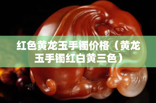 紅色黃龍玉手鐲價格（黃龍玉手鐲紅白黃三色）