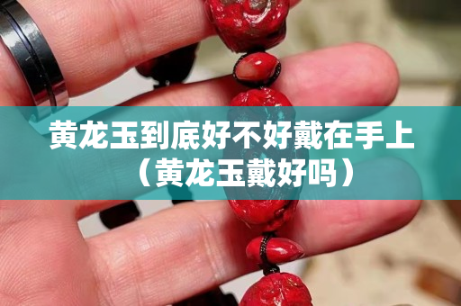 黃龍玉到底好不好戴在手上（黃龍玉戴好嗎）