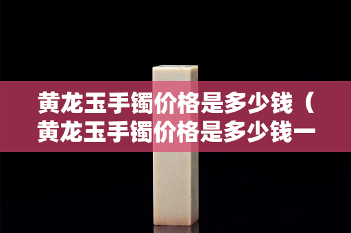 黃龍玉手鐲價格是多少錢（黃龍玉手鐲價格是多少錢一條）