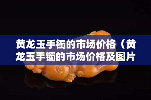 黃龍玉手鐲的市場價(jià)格（黃龍玉手鐲的市場價(jià)格及圖片）