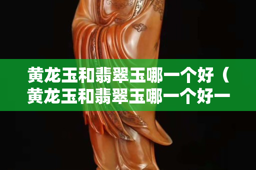 黃龍玉和翡翠玉哪一個好（黃龍玉和翡翠玉哪一個好一點）