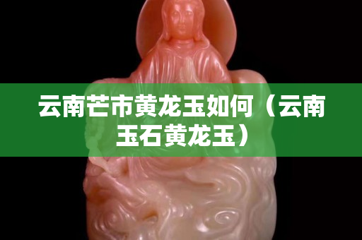 云南芒市黃龍玉如何（云南玉石黃龍玉）