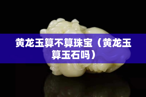 黃龍玉算不算珠寶（黃龍玉算玉石嗎）
